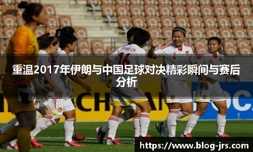重温2017年伊朗与中国足球对决精彩瞬间与赛后分析