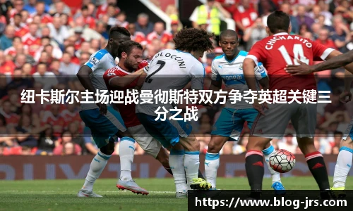 纽卡斯尔主场迎战曼彻斯特双方争夺英超关键三分之战