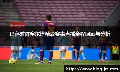 巴萨对阵塞尔塔精彩赛事直播全程回顾与分析