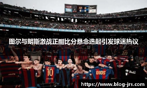 图尔与朗斯激战正酣比分悬念迭起引发球迷热议
