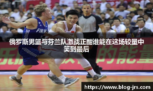 俄罗斯男篮与芬兰队激战正酣谁能在这场较量中笑到最后